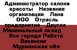 Администратор салона красоты › Название организации ­ Лана, ООО › Отрасль предприятия ­ Другое › Минимальный оклад ­ 1 - Все города Работа » Вакансии   . Мурманская обл.,Видяево нп